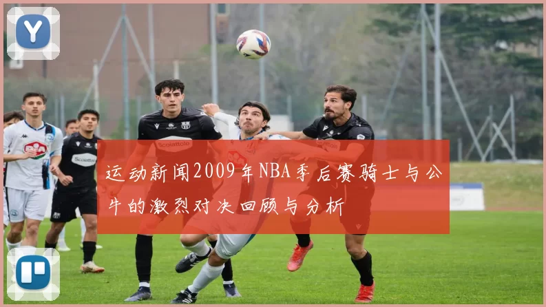 运动新闻2009年NBA季后赛骑士与公牛的激烈对决回顾与分析
