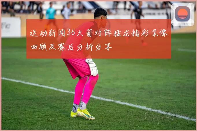 运动新闻36火箭对阵猛龙精彩录像回顾及赛后分析分享