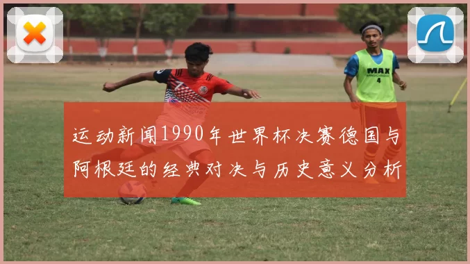运动新闻1990年世界杯决赛德国与阿根廷的经典对决与历史意义分析