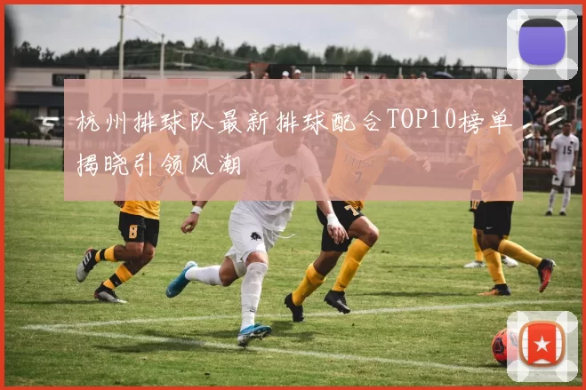 杭州排球队最新排球配合TOP10榜单揭晓引领风潮